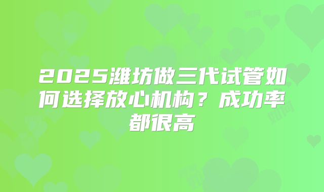 2025潍坊做三代试管如何选择放心机构？成功率都很高