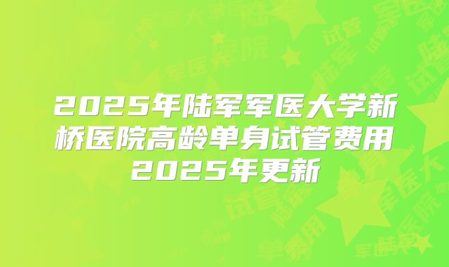2025年陆军军医大学新桥医院高龄单身试管费用2025年更新