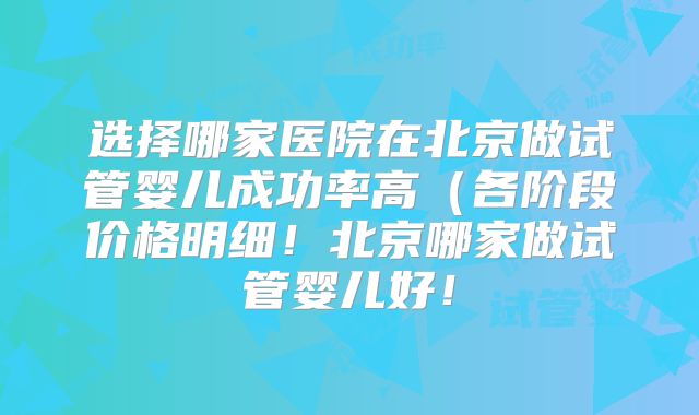 选择哪家医院在北京做试管婴儿成功率高(各阶段价格明细!北京哪家做试管婴儿好!