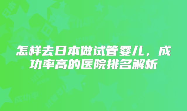 怎样去日本做试管婴儿，成功率高的医院排名解析