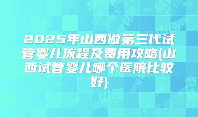 2025年山西做第三代试管婴儿流程及费用攻略(山西试管婴儿哪个医院比较好)