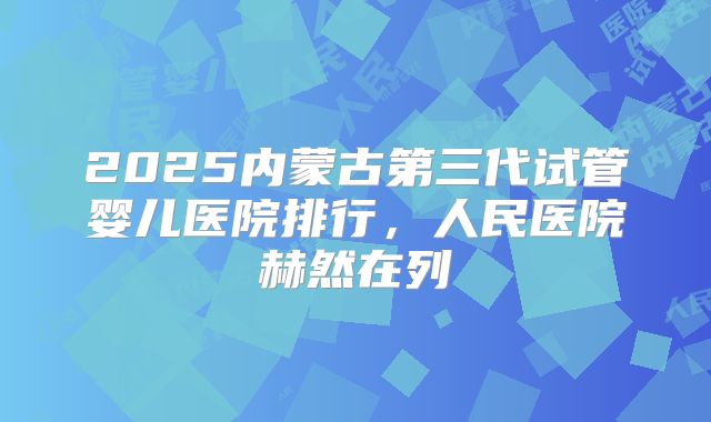 2025内蒙古第三代试管婴儿医院排行，人民医院赫然在列