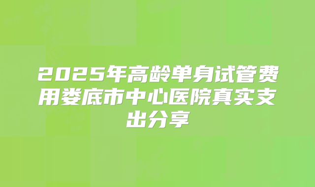 2025年高龄单身试管费用娄底市中心医院真实支出分享
