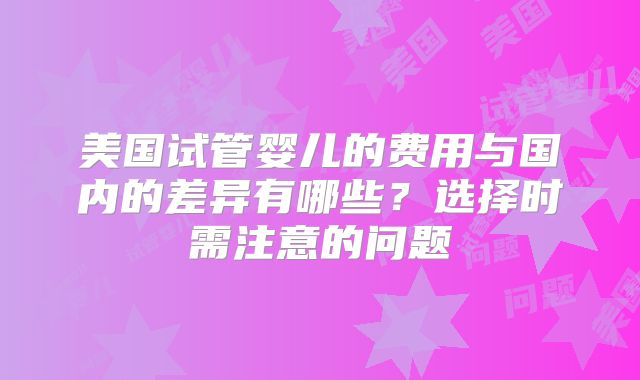 美国试管婴儿的费用与国内的差异有哪些？选择时需注意的问题