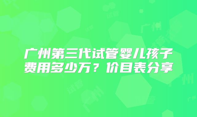 广州第三代试管婴儿孩子费用多少万？价目表分享