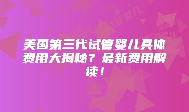 美国第三代试管婴儿具体费用大揭秘?最新费用解读!