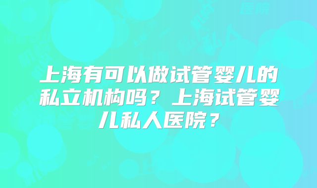 上海有可以做试管婴儿的私立机构吗？上海试管婴儿私人医院？