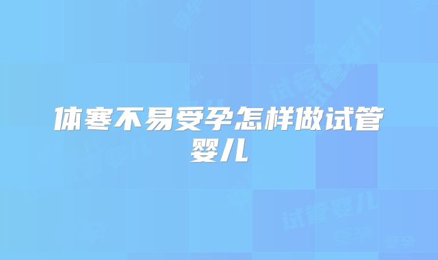 体寒不易受孕怎样做试管婴儿
