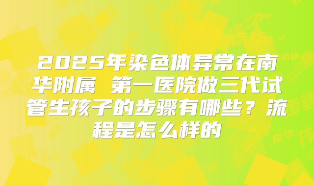 2025年染色体异常在南华附属 第一医院做三代试管生孩子的步骤有哪些？流程是怎么样的