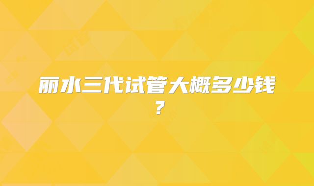 丽水三代试管大概多少钱?