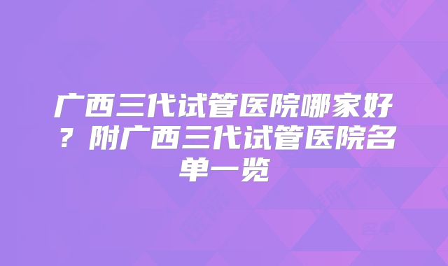 广西三代试管医院哪家好？附广西三代试管医院名单一览