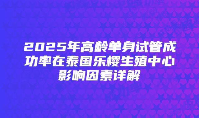 2025年高龄单身试管成功率在泰国乐樱生殖中心影响因素详解