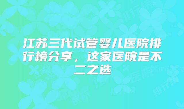 江苏三代试管婴儿医院排行榜分享，这家医院是不二之选