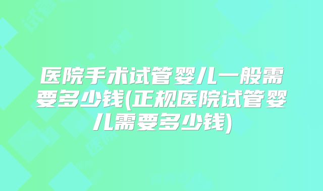 医院手术试管婴儿一般需要多少钱(正规医院试管婴儿需要多少钱)