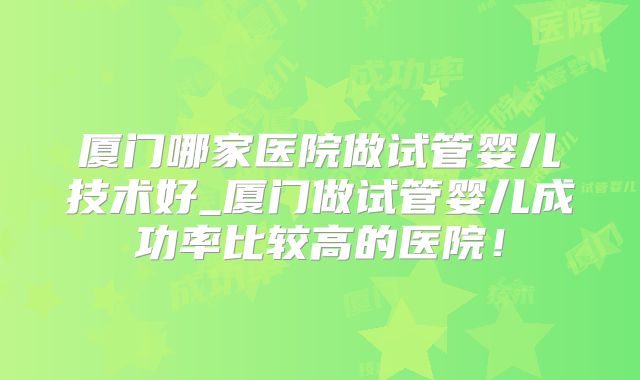 厦门哪家医院做试管婴儿技术好_厦门做试管婴儿成功率比较高的医院！
