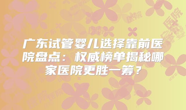 广东试管婴儿选择靠前医院盘点：权威榜单揭秘哪家医院更胜一筹？