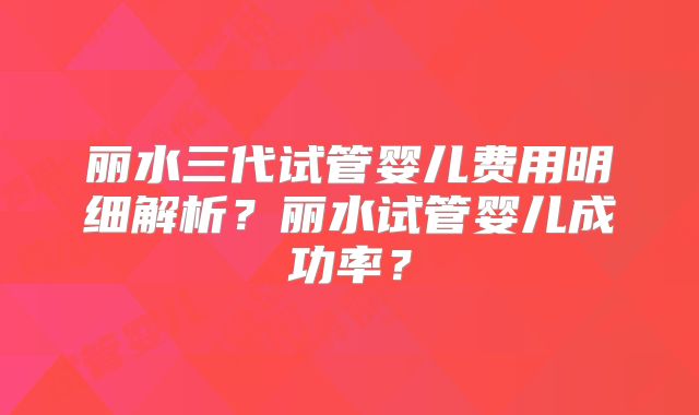 丽水三代试管婴儿费用明细解析？丽水试管婴儿成功率？