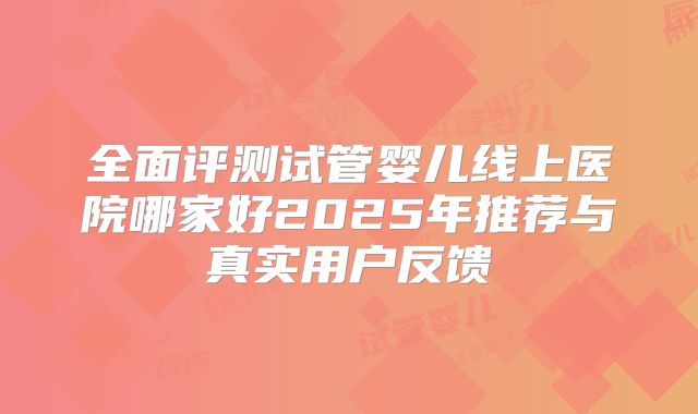 全面评测试管婴儿线上医院哪家好2025年推荐与真实用户反馈