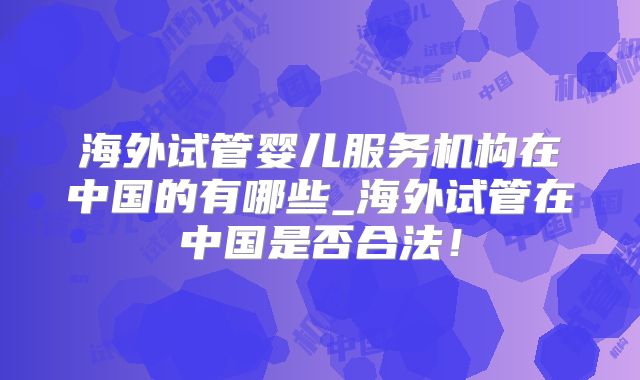 海外试管婴儿服务机构在中国的有哪些_海外试管在中国是否合法！