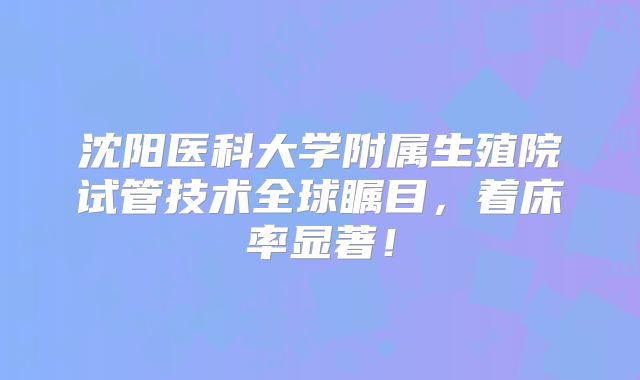 沈阳医科大学附属生殖院试管技术全球瞩目，着床率显著！