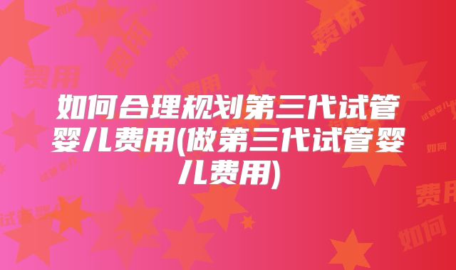 如何合理规划第三代试管婴儿费用(做第三代试管婴儿费用)