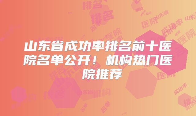 山东省成功率排名前十医院名单公开！机构热门医 院推荐