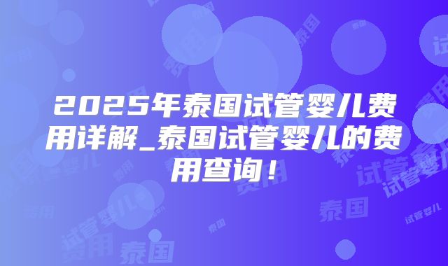 2025年泰国试管婴儿费用详解_泰国试管婴儿的费用查询！