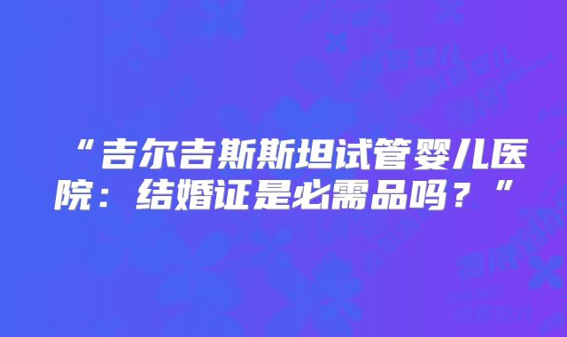 “吉尔吉斯斯坦试管婴儿医院：结婚证是必需品吗？”