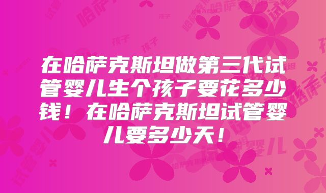 在哈萨克斯坦做第三代试管婴儿生个孩子要花多少钱！在哈萨克斯坦试管婴儿要多少天！