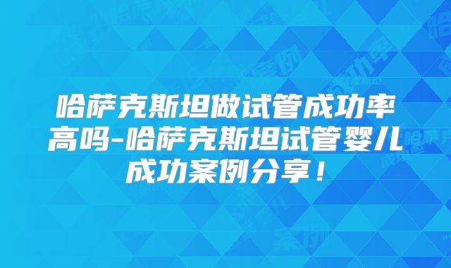 哈萨克斯坦做试管成功率高吗-哈萨克斯坦试管婴儿成功案例分享！