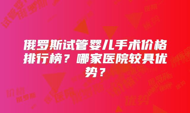 俄罗斯试管婴儿手术价格排行榜？哪家医院较具优势？