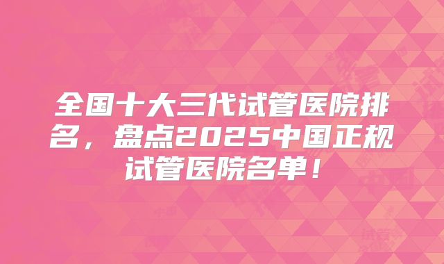全国十大三代试管医院排名，盘点2025中国正规试管医院名单！