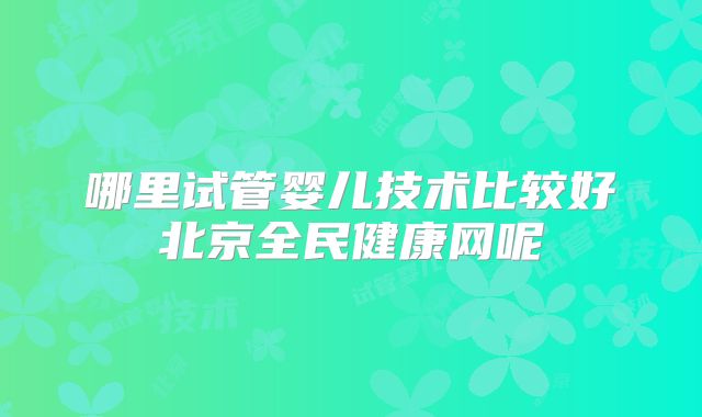 哪里试管婴儿技术比较好北京全民健康网呢