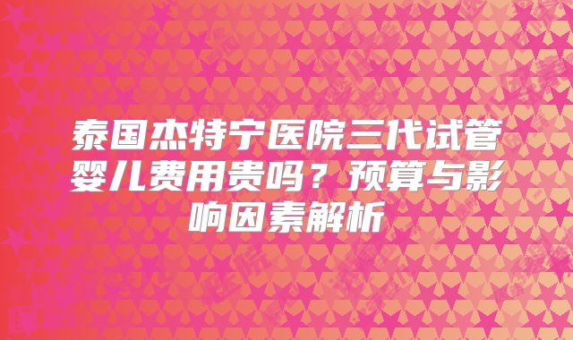 泰国杰特宁医院三代试管婴儿费用贵吗?预算与影响因素解析