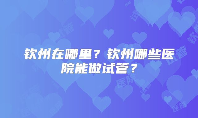钦州在哪里？钦州哪些医院能做试管？