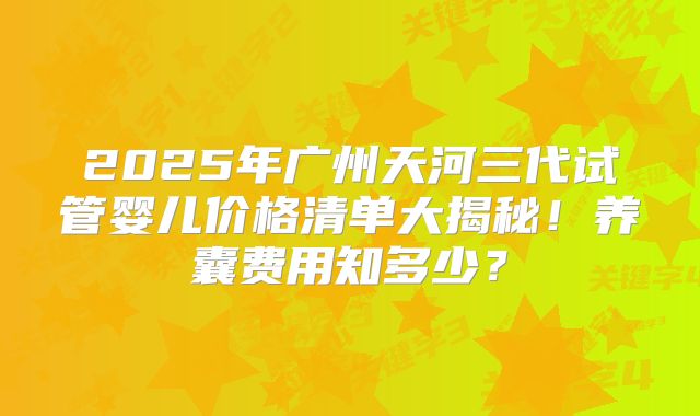 2025年广州天河三代试管婴儿价格清单大揭秘！养囊费用知多少？