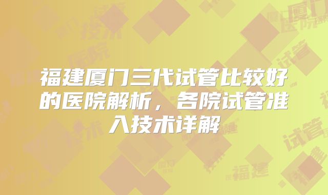 福建厦门三代试管比较好的医院解析，各院试管准入技术详解