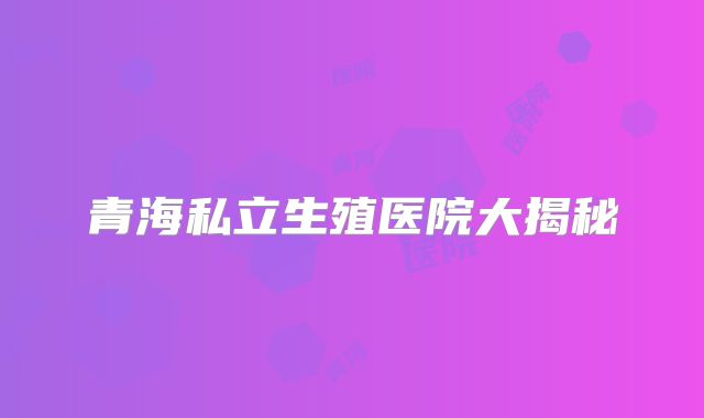 青海私立生殖医院大揭秘