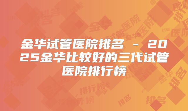 金华试管医院排名 - 2025金华比较好的三代试管医院排行榜