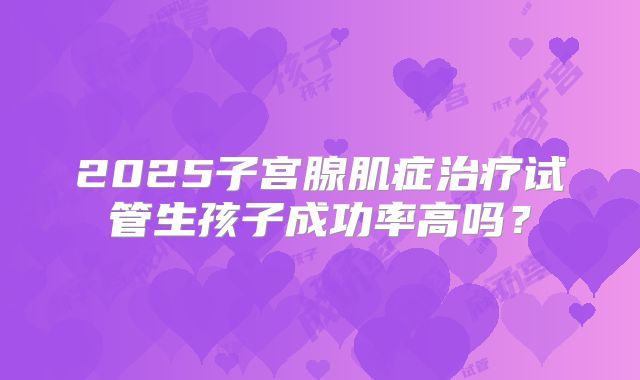 2025子宫腺肌症治疗试管生孩子成功率高吗？