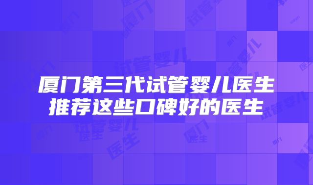 厦门第三代试管婴儿医生推荐这些口碑好的医生