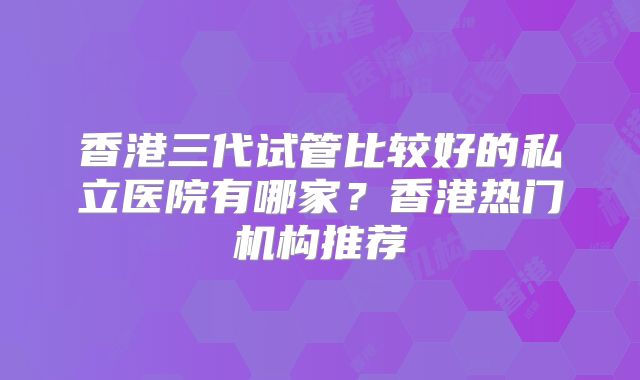 香港三代试管比较好的私立医院有哪家？香港热门机构推荐