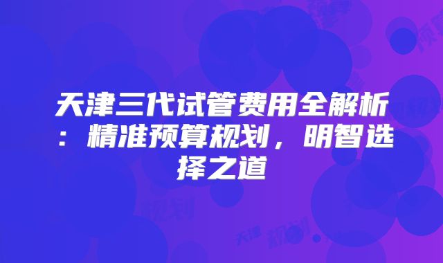 天津三代试管费用全解析：精准预算规划，明智选择之道