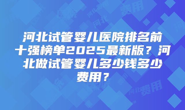 河北试管婴儿医院排名前十强榜单2025最新版？河北做试管婴儿多少钱多少费用？