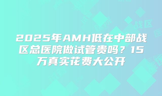 2025年AMH低在中部战区总医院做试管贵吗？15万真实花费大公开
