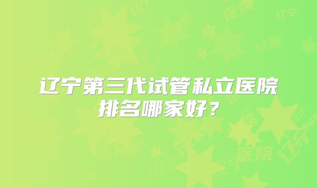 辽宁第三代试管私立医院排名哪家好？