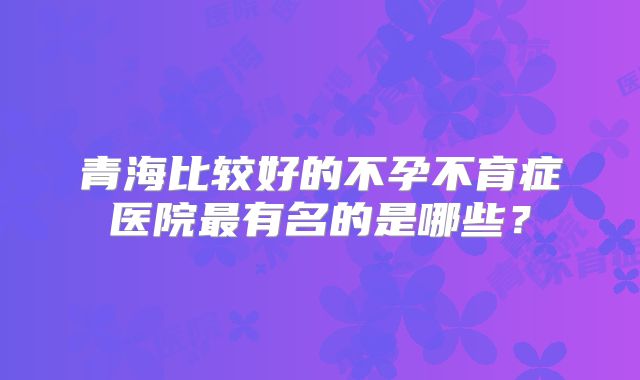 青海比较好的不孕不育症医院最有名的是哪些？