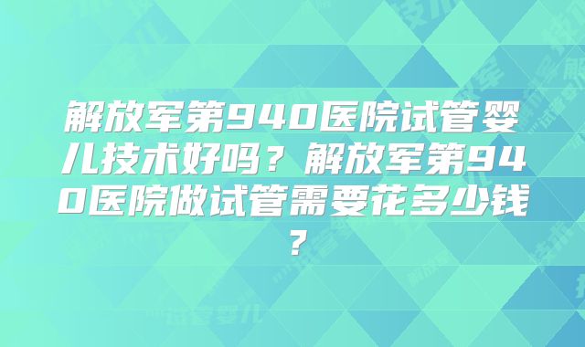 解放军第940医院试管婴儿技术好吗？解放军第940医院做试管需要花多少钱？