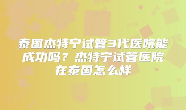 泰国杰特宁试管3代医院能成功吗？杰特宁试管医院在泰国怎么样