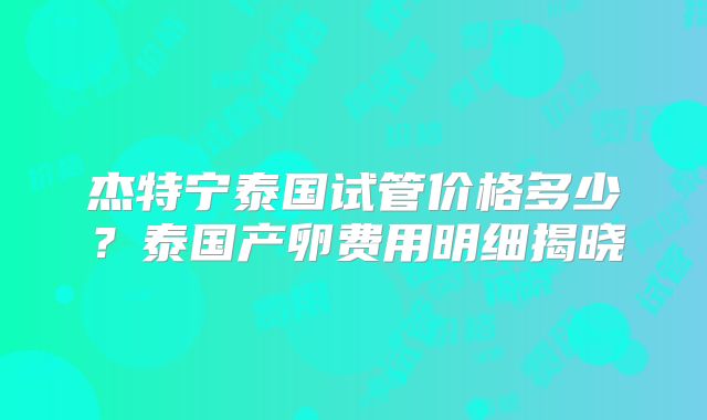 杰特宁泰国试管价格多少？泰国产卵费用明细揭晓